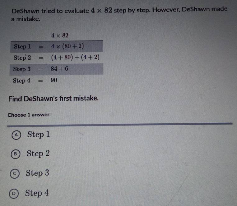 DeShawn tried to evaluate 4* 82 step by step. However, DeShawn made
a mistake.
Find DeShawn's first mistake.
Choose 1 answer:
A Step 1
B) Step 2
c) Step 3
D) Step 4