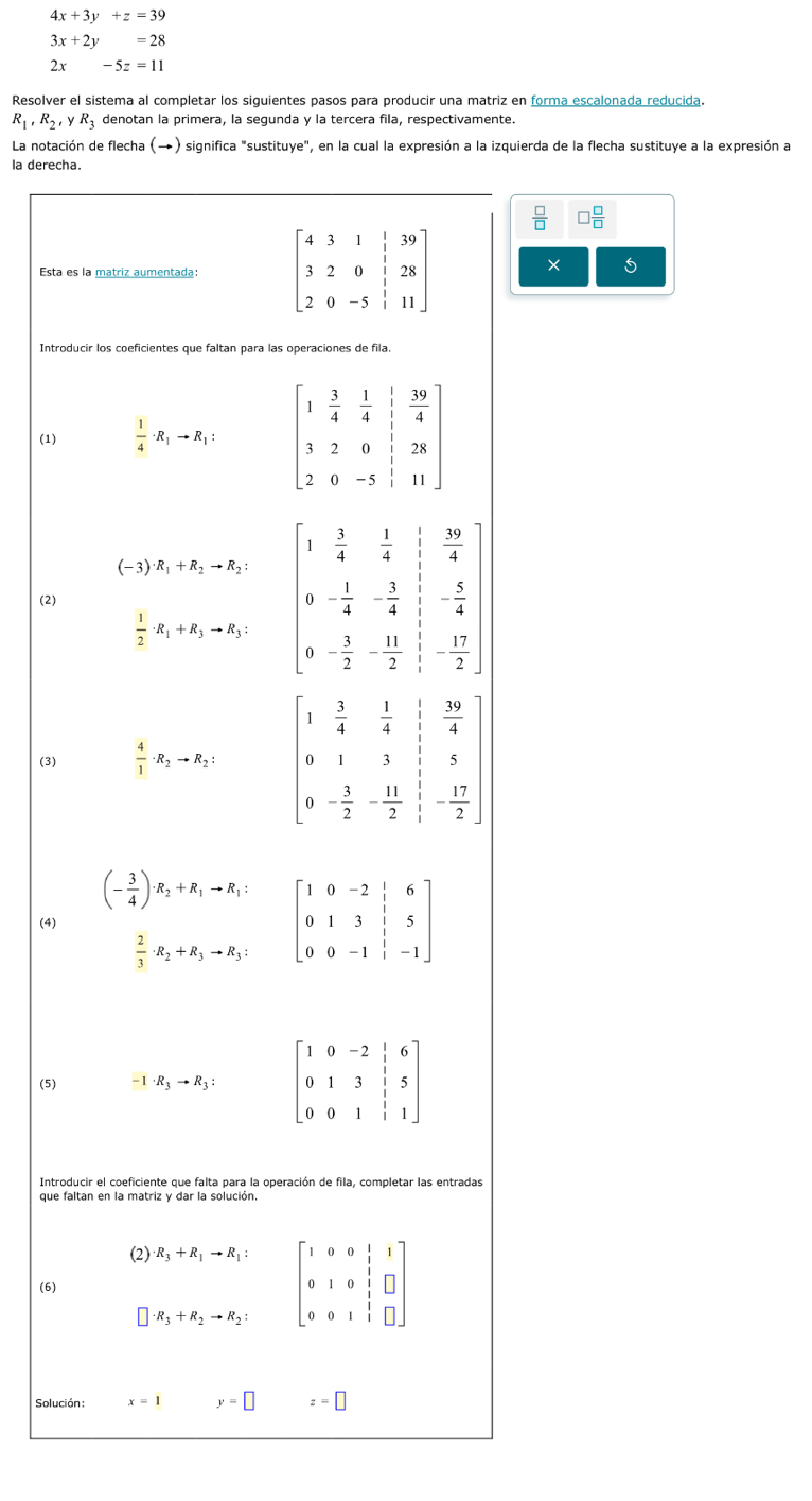 4x+3y+z=39
3x+2y=28
2x-5z=11
Resolver el sistema al completar los siguientes pasos para producir una matriz en forma escalonada reducida.
R_1,R_2,yR_3 denotan la primera, la segunda y la tercera fila, respectivamente.
La notación de flecha (→) significa "sustituye", en la cual la expresión a la izquierda de la flecha sustituye a la expresión a
la derecha.
 □ /□   □  □ /□  
Esta es la matriz aumentada  × 5
Introducir los coeficientes que faltan para las operaciones de fila
(1)  1/4 · R_1to R_1:
(-3)· R_1+R_2to R_2:
(2)
 1/2 · R_1+R_3to R_3:
(3)  4/1 · R_2to R_2:
(- 3/4 )· R_2+R_1to R_1:
(4) beginbmatrix 1&0&-2& 1/2 &6 0&1&3&|&5 0&0&-1&|&-1endbmatrix
 2/3 · R_2+R_3to R_3:
(5) -1· R_3to R_3: beginbmatrix 1&0&-2&|&6 0&1&3&|&5 0&0&1&|&1endbmatrix
Introducir el coeficiente que falta para la operación de fila, completar las entradas
que faltan en la matriz y dar la solución.
(2) R_3+R_1to R_1:
· R_3+R_2to R_2: beginbmatrix 1&0&0&1&1 0&1&0&1&□  0&0&1&1&□ endbmatrix
(6)
Solución : x=1 y=□ z=□