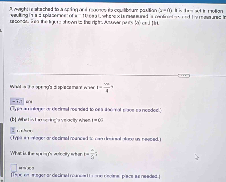 A weight is attached to a spring and reaches its equilibrium position (x=0). It is then set in motion
resulting in a displacement of x=10cos t , where x is measured in centimeters and t is measured in
seconds. See the figure shown to the right. Answer parts (a) and (b).
What is the spring's displacement when t= omega n/4  ?
- 7.1 cm
(Type an integer or decimal rounded to one decimal place as needed.)
(b) What is the spring's velocity when t=0 ?
0 cm/sec
(Type an integer or decimal rounded to one decimal place as needed.)
What is the spring's velocity when t= π /3  ?
cm/sec
(Type an integer or decimal rounded to one decimal place as needed.)