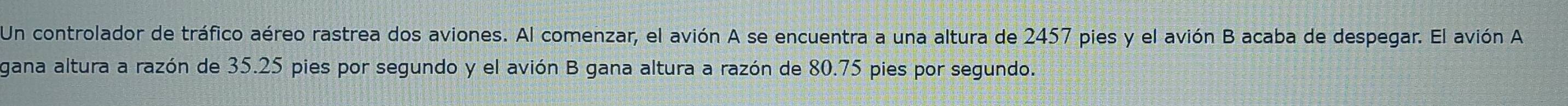 Un controlador de tráfico aéreo rastrea dos aviones. Al comenzar, el avión A se encuentra a una altura de 2457 pies y el avión B acaba de despegar. El avión A 
gana altura a razón de 35.25 pies por segundo y el avión B gana altura a razón de 80.75 pies por segundo.