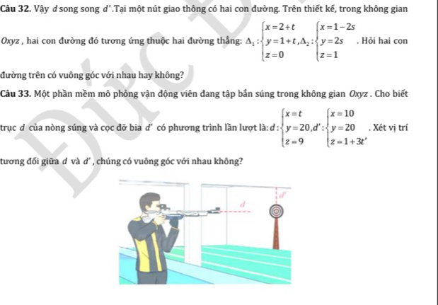 Vậy d song song d'.Tại một nút giao thông có hai con đường. Trên thiết kế, trong không gian
Oxyz , hai con đường đó tương ứng thuộc hai đường thẳng: △ _1:beginarrayl x=2+t y=1+t,△ _2:beginarrayl x=1-2s y=2s z=1endarray.. Hỏi hai con
đường trên có vuông góc với nhau hay không?
Câu 33. Một phần mềm mô phỏng vận động viên đang tập bắn súng trong không gian Oxyz. Cho biết
trục đ của nòng súng và cọc đỡ bia d' có phương trình lần lượt là: d:beginarrayl x=t y=20,d':beginarrayl x=10 y=20 z=1+3t'endarray. , Xét vị trí
tương đối giữa d và d' , chúng có vuông góc với nhau không?