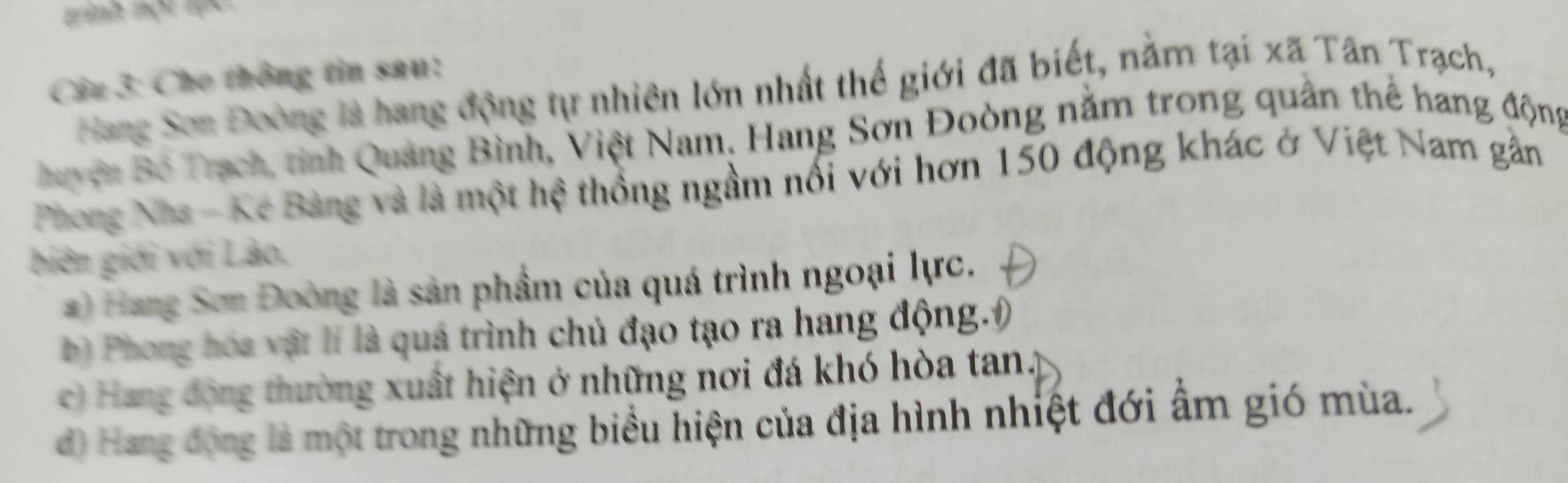 tinh nột lực
Câu 3: Cho thông tin sau:
Hang Sơn Đoòng là hang động tự nhiên lớn nhất thế giới đã biết, nằm tại xã Tân Trạch,
Buyện Bồ Trạch, tinh Quảng Bình, Việt Nam, Hang Sơn Đoòng nằm trong quân thể hang động
Phong Nha - Kẻ Bàng và là một hệ thống ngầm nổi với hơn 150 động khác ở Việt Nam gần
biên giới với Lào,
) Hang Sơn Đoòng là sản phẩm của quá trình ngoại lực.
b) Phong hóa vật lí là quá trình chủ đạo tạo ra hang động.)
c) Hang động thường xuất hiện ở những nơi đá khó hòa tan.
d) Hang động là một trong những biểu hiện của địa hình nhiệt đới ẩm gió mùa.