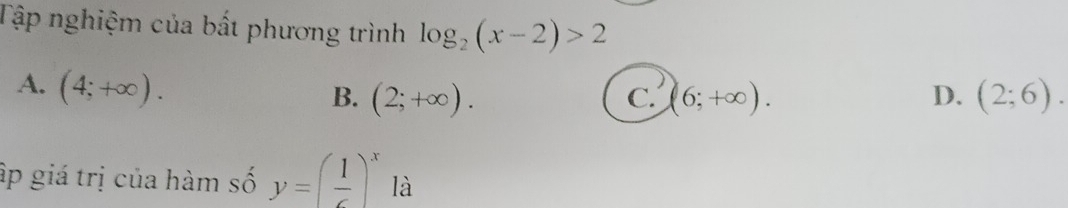 Tập nghiệm của bất phương trình log _2(x-2)>2
A. (4;+∈fty ).
B. (2;+∈fty ). C. (6;+∈fty ). D. (2;6). 
ập giá trị của hàm số y=( 1/c )^x là