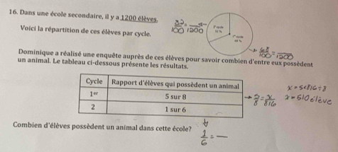 Dans une école secondaire, il y a 1200 élèves.
Voici la répartition de ces élèves par cycle.   1º q  d
. ,
Dominique a réalisé une enquête auprès de ces élèves pour savoir combien d'entre eux possèdent
un animal. Le tableau ci-dessous présente les résultats.
_
Combien d'élèves possèdent un animal dans cette école?