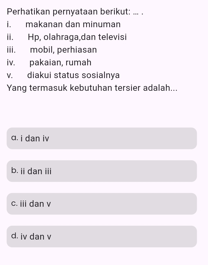 Perhatikan pernyataan berikut: ... .
i. makanan dan minuman
ii. Hp, olahraga,dan televisi
iii. mobil, perhiasan
iv. pakaian, rumah
v. diakui status sosialnya
Yang termasuk kebutuhan tersier adalah...
a. i dan iv
b. ii dan iii
c. iii dan v
d. iv dan v