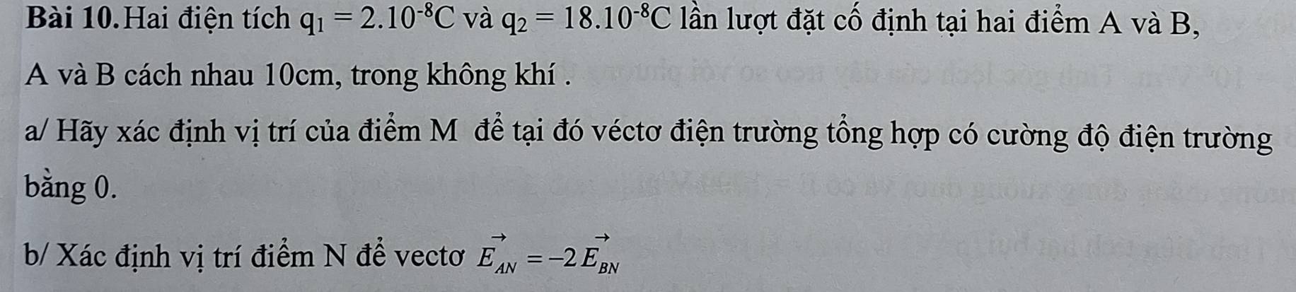 Bài 10.Hai điện tích q_1=2.10^(-8)C và q_2=18.10^(-8)C lần lượt đặt cố định tại hai điểm A và B, 
A và B cách nhau 10cm, trong không khí . 
a/ Hãy xác định vị trí của điểm Mỹ để tại đó véctơ điện trường tổng hợp có cường độ điện trường 
bằng 0. 
b/ Xác định vị trí điểm N để vectơ vector E_AN=-2vector E_BN