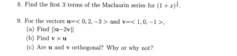 Find the first 3 terms of the Maclaurin series for (1+x)^ 1/2 . 
9. For the vectors u=<0,2,-3> and v=<1,0,-1>, 
(a) Find ||u-2v||
(b) Find v* u
(c) Are u and v orthogonal? Why or why not?