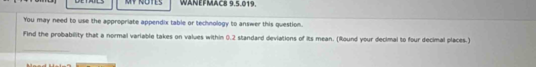 WANEFMAC8 9.5.019. 
You may need to use the appropriate appendix table or technology to answer this question. 
Find the probability that a normal variable takes on values within 0.2 standard deviations of its mean. (Round your decimal to four decimal places.)