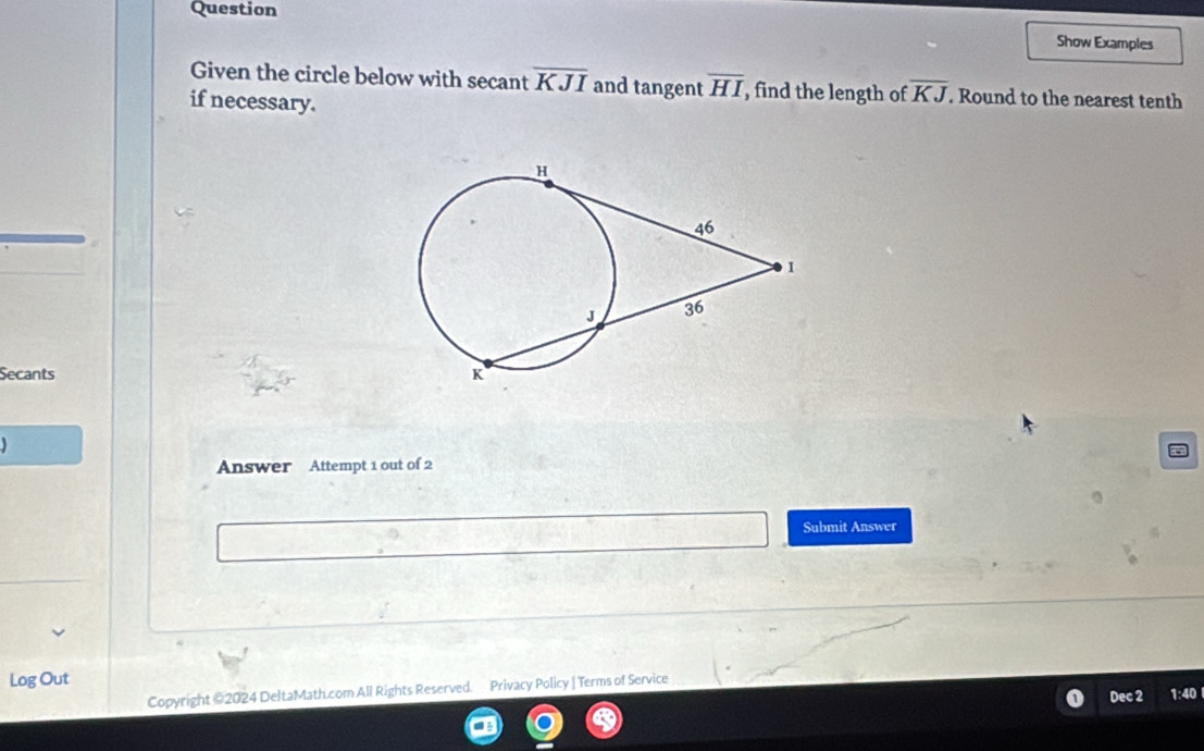 Question 
Show Examples 
Given the circle below with secant overline KJI and tangent overline HI , find the length of overline KJ. Round to the nearest tenth 
if necessary. 
Secants 
Answer Attempt 1 out of 2 
Submit Answer 
Log Out 
Copyright @2024 DeltaMath.com All Rights Reserved. Privacy Policy | Terms of Service 1:40 
Dec 2