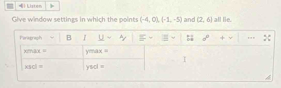 《》 Listen 
Give window settings in which the points (-4,0), (-1,-5) and (2,6) all lie. 
Paragraph B I U ~y sigma° + ...
xmax= ymax =
xscl= yscl =