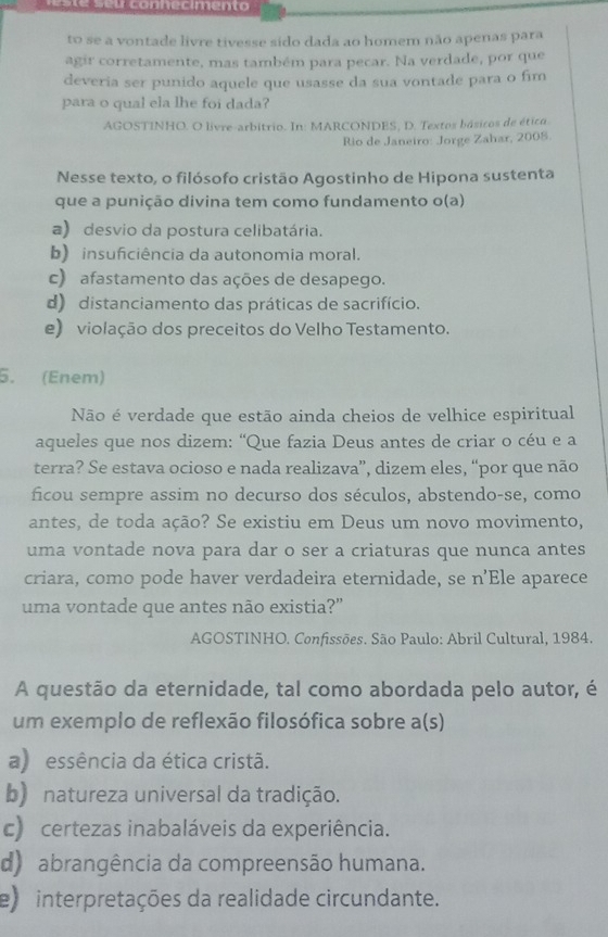 con hecimen to 
to se a vontade livre tivesse sido dada ao homem não apenas para
agir corretamente, mas também para pecar. Na verdade, por que
deveria ser punido aquele que usasse da sua vontade para o fim
para o qual ela lhe foi dada?
AGOSTINHO. O livre-arbitrio. In: MARCONDES, D. Textos básicos de ético.
Rio de Janeiro: Jorge Zahar, 2008.
Nesse texto, o filósofo cristão Agostinho de Hipona sustenta
que a punição divina tem como fundamento o(a)
a) desvio da postura celibatária.
b) insuficiência da autonomia moral.
c) afastamento das ações de desapego.
d) distanciamento das práticas de sacrifício.
e) violação dos preceitos do Velho Testamento.
5. (Enem)
Não é verdade que estão ainda cheios de velhice espiritual
aqueles que nos dizem: “Que fazia Deus antes de criar o céu e a
terra? Se estava ocioso e nada realizava”, dizem eles, “por que não
ficou sempre assim no decurso dos séculos, abstendo-se, como
antes, de toda ação? Se existiu em Deus um novo movimento,
uma vontade nova para dar o ser a criaturas que nunca antes
criara, como pode haver verdadeira eternidade, se n’Ele aparece
uma vontade que antes não existia?”
AGOSTINHO. Confissões. São Paulo: Abril Cultural, 1984.
A questão da eternidade, tal como abordada pelo autor, é
um exemplo de reflexão filosófica sobre a(s)
a) essência da ética cristã.
b) natureza universal da tradição.
c) certezas inabaláveis da experiência.
d) abrangência da compreensão humana.
e) interpretações da realidade circundante.