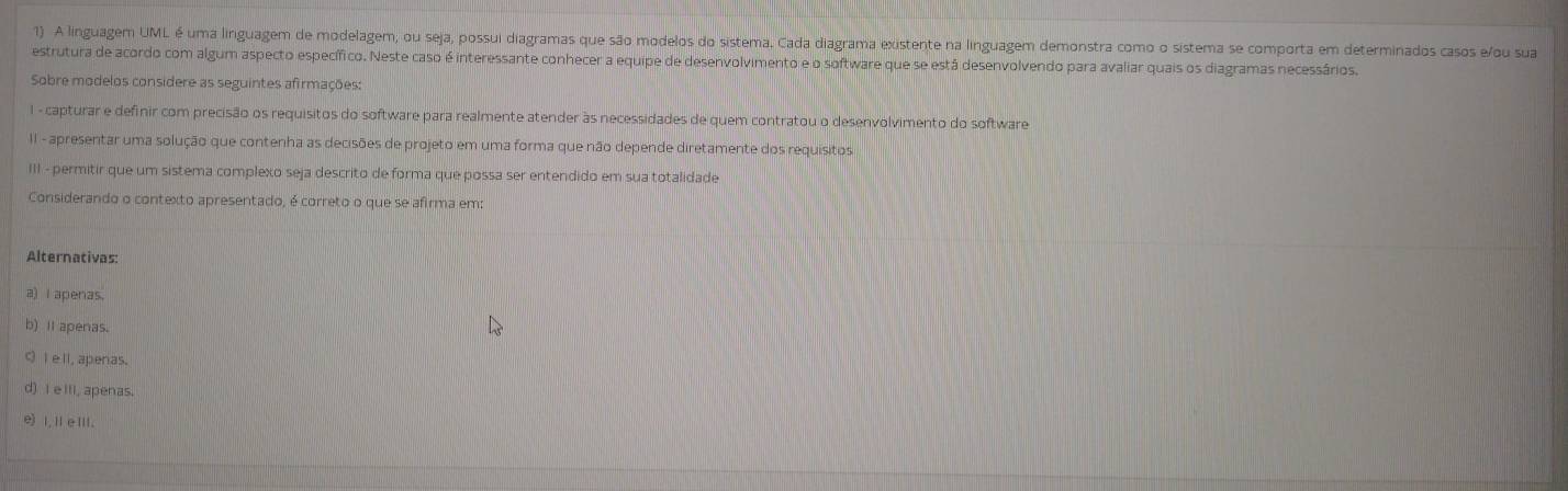 A linguagem UML é uma linguagem de modelagem, ou seja, possui diagramas que são modelos do sistema. Cada diagrama existente na linguagem demonstra como o sistema se comporta em determinados casos e/ou sua
estrutura de acordo com algum aspecto específico. Neste caso é interessante conhecer a equipe de desenvolvimento e o software que se está desenvolvendo para avaliar quais os diagramas necessários.
Sobre modelos considere as seguintes afirmações:
I - capturar e definir com precisão os requisitos do software para realmente atender às necessidades de quem contratou o desenvolvimento do software
II - apresentar uma solução que contenha as decisões de projeto em uma forma que não depende diretamente dos requisitos
III - permitir que um sistema complexo seja descrito de forma que possa ser entendido em sua totalidade
Considerando o contexto apresentado, é correto o que se afirma em:
Alternativas:
a) I apenas.
b) it apenas.
C I e ll, apenas.
d) I e itl, apenas.
e I,ⅡeⅢ.