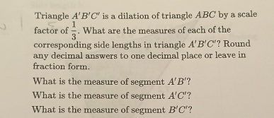 Triangle A'B'C' is a dilation of triangle ABC by a scale 
factor of  1/3 . What are the measures of each of the 
corresponding side lengths in triangle A'B'C' '? Round 
any decimal answers to one decimal place or leave in 
fraction form. 
What is the measure of segment A'B'
What is the measure of segment A'C'
What is the measure of segment B'C' ?