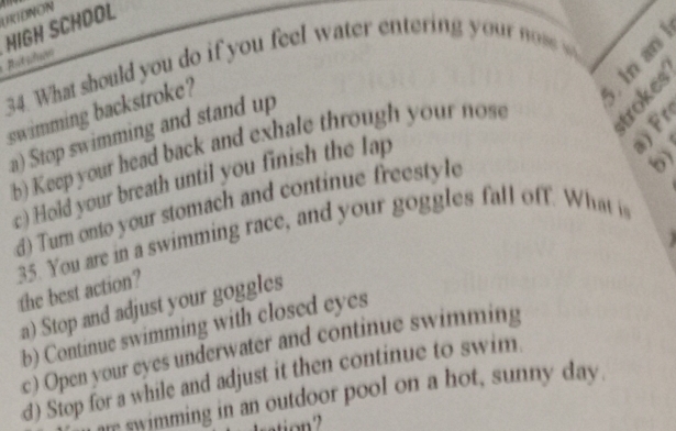 URIDNON
Rtslon HIGH SCHDOL
34. What should you do if you feel water enterin you n 
swimming backstroke?
a) Stop swimming and stand up
b) Keepyour head back and exhale through your nose
c) Hold your breath until you finish the lap
d) Turn onto your stomach and continue freestyle
b)
35. You are in a swimming race, and your goggles fall off. What i the best action?
a) Stop and adjust your goggles
b) Continue swimming with closed eyes
c) Open your eyes underwater and continue swimming
d) Stop for a while and adjust it then continue to swim.
swimming in an outdoor pool on a hot, sunny day.