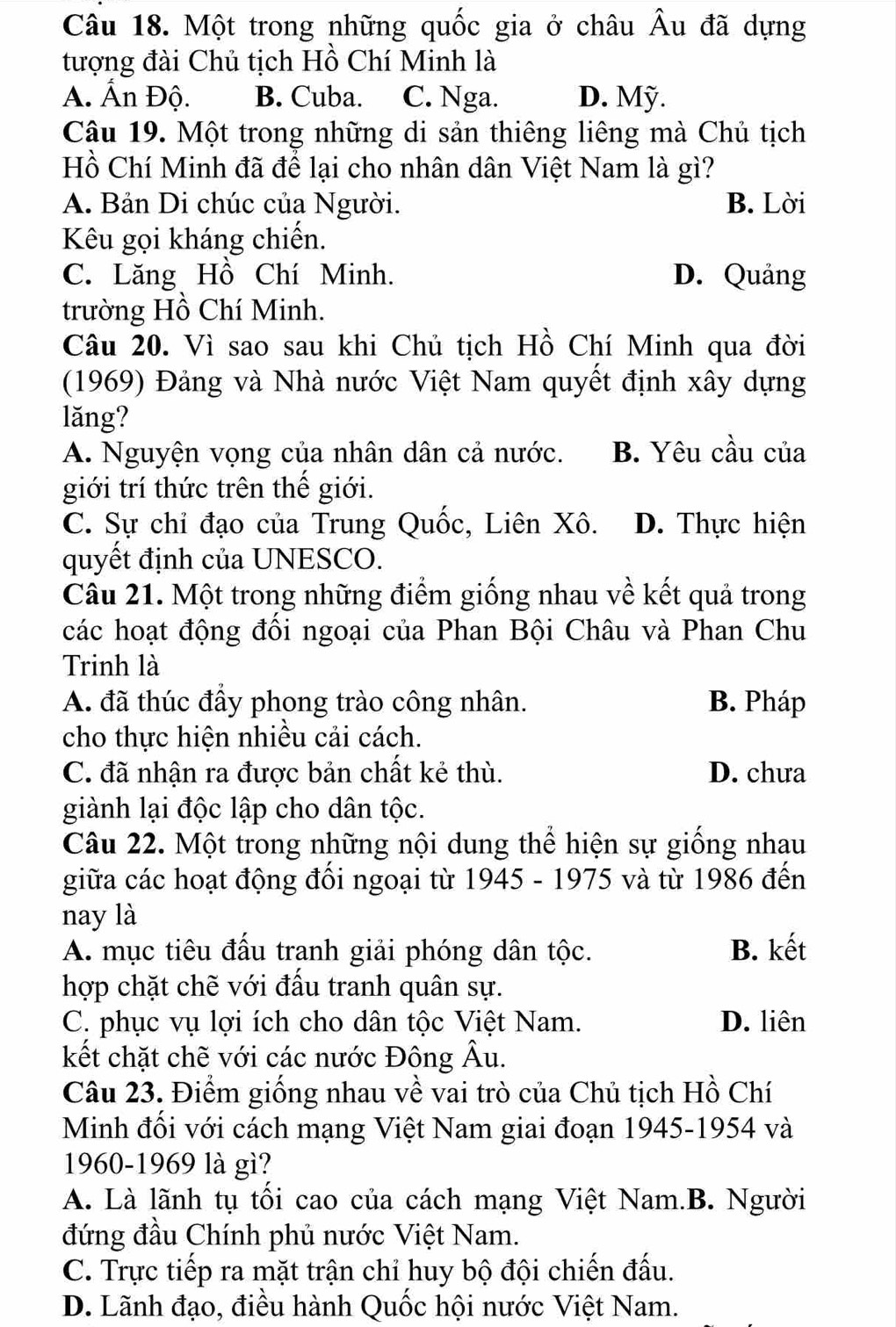 Một trong những quốc gia ở châu Âu đã dựng
tượng đài Chủ tịch Hồ Chí Minh là
A. Ấn Độ. B. Cuba. C. Nga. D. Mỹ.
Câu 19. Một trong những di sản thiêng liêng mà Chủ tịch
Hồ Chí Minh đã để lại cho nhân dân Việt Nam là gì?
A. Bản Di chúc của Người. B. Lời
Kêu gọi kháng chiến.
C. Lăng Hồ Chí Minh. D. Quảng
trường Hồ Chí Minh.
Câu 20. Vì sao sau khi Chủ tịch Hồ Chí Minh qua đời
(1969) Đảng và Nhà nước Việt Nam quyết định xây dựng
lǎng?
A. Nguyện vọng của nhân dân cả nước. B. Yêu cầu của
giới trí thức trên thế giới.
C. Sự chỉ đạo của Trung Quốc, Liên Xô. D. Thực hiện
quyết định của UNESCO.
Cầu 21. Một trong những điểm giống nhau về kết quả trong
các hoạt động đồi ngoại của Phan Bội Châu và Phan Chu
Trinh là
A. đã thúc đầy phong trào công nhân. B. Pháp
cho thực hiện nhiều cải cách.
C. đã nhận ra được bản chất kẻ thù. D. chưa
giành lại độc lập cho dân tộc.
Câu 22. Một trong những nội dung thể hiện sự giống nhau
giữa các hoạt động đối ngoại từ 1945 - 1975 và từ 1986 đến
nay là
A. mục tiêu đấu tranh giải phóng dân tộc. B. kết
hợp chặt chẽ với đấu tranh quân sự.
C. phục vụ lợi ích cho dân tộc Việt Nam. D. liên
kết chặt chẽ với các nước Đông Âu.
Câu 23. Điểm giống nhau về vai trò của Chủ tịch Hồ Chí
Minh đối với cách mạng Việt Nam giai đoạn 1945-1954 và
1960-1969 là gì?
A. Là lãnh tụ tổi cao của cách mạng Việt Nam.B. Người
đứng đầu Chính phủ nước Việt Nam.
C. Trực tiếp ra mặt trận chỉ huy bộ đội chiến đấu.
D. Lãnh đạo, điều hành Quốc hội nước Việt Nam.