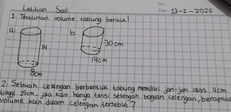 Latihan Soal 
13-2-2025 
1. Tentursan volume tabung berikut! 
a 
b. 
2 Sebugh celengan berbentuK tabung memiliki jari-jani alas ucm 
tinggi 15cm. jika kain hanya terisi setengan bagian celengan, berapaid 
volume kain dalam celengan tersebut?