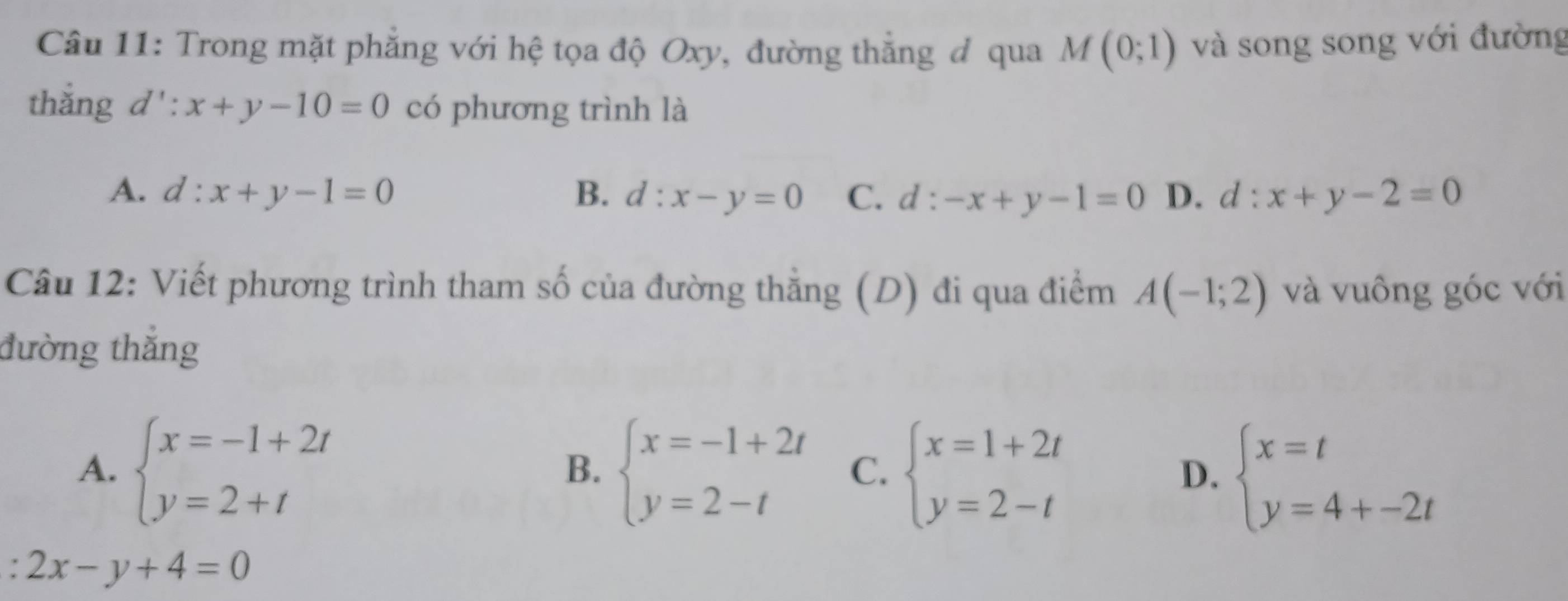 Trong mặt phẳng với hệ tọa độ Oxy, đường thẳng đ qua M(0;1) và song song với đường
thắng d':x+y-10=0 có phương trình là
A. d:x+y-1=0 B. d:x-y=0 C. d : -x+y-1=0 D. d:x+y-2=0
Câu 12: Viết phương trình tham số của đường thẳng (D) đi qua điểm A(-1;2) và vuông góc với
đường thắng
A. beginarrayl x=-1+2t y=2+tendarray. beginarrayl x=-1+2t y=2-tendarray. C. beginarrayl x=1+2t y=2-tendarray. D. beginarrayl x=t y=4+-2tendarray.
B.
: 2x-y+4=0