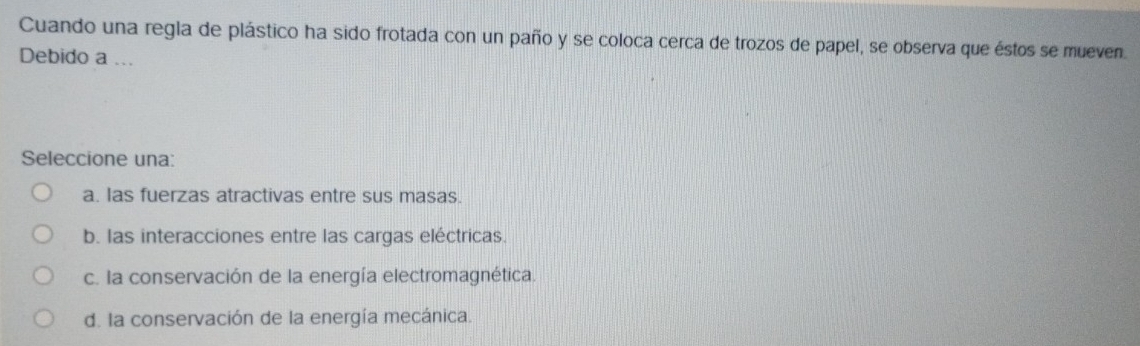 Cuando una regla de plástico ha sido frotada con un paño y se coloca cerca de trozos de papel, se observa que éstos se mueven.
Debido a ...
Seleccione una:
a. las fuerzas atractivas entre sus masas.
b. las interacciones entre las cargas eléctricas.
c. la conservación de la energía electromagnética.
d. la conservación de la energía mecánica.