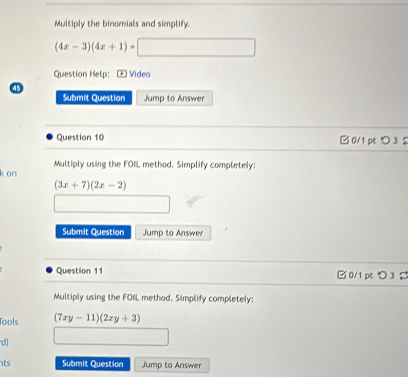 Multiply the binomials and simplify.
(4x-3)(4x+1)=□
Question Help: Video 
Submit Question Jump to Answer 
Question 10 □ 0/1pt つ 3 2 
Multiply using the FOIL method. Simplify completely: 
k on
(3x+7)(2x-2)
_  □ 
Submit Question Jump to Answer 
Question 11 □ 0/1 pt > 3 
Multiply using the FOIL method. Simplify completely: 
ools (7xy-11)(2xy+3)
d) 
□ □ □ 
ts Submit Question Jump to Answer