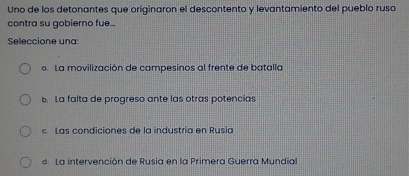 Uno de los detonantes que originaron el descontento y levantamiento del pueblo ruso
contra su gobierno fue...
Seleccione una:
a La movilización de campesinos al frente de batalla
b. La falta de progreso ante las otras potencias
c Las condiciones de la industria en Rusia
d. La intervención de Rusia en la Primera Guerra Mundial