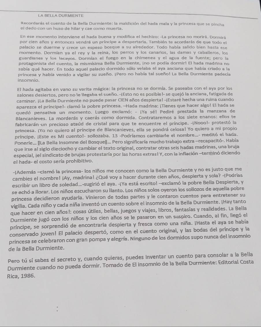 LA BELLA DURMIENTE
Recordarás el cuento de la Bella Durmiente: la maldición del hada mala y la princesa que se pincha
el dedo con un huso de hilar y cae como muerta.
En ese momento interviene el hada buena y modifica el hechizo: -La princesa no morirá. Dormirá
por cien años y entonces vendrá un príncipe a despertarla. También te acordarás de que todo el
palacio se duerme y crece un espeso bosque a su alrededor. Todo había salido bien hasta ese
momento. Dormían ya el rey y la reina, los perros y los canarios, las damas y caballeros, los
guardianes y los lacayos. Dormían el fuego en la chimenea y el agua de la fuente; pero la
protagonista del cuento, la mismísima Bella Durmiente, ino se podía dormir! El hada madrina no
sabía qué hacer. En todo aquel palacio dormido sólo velaba el aya anciana que había criado a la
princesa y había venido a vigilar su sueño. ¡Pero no había tal sueño! La Bella Durmiente padecía
insomnio.
El hada agitaba en vano su varita mágica: la princesa no se dormía. Se paseaba con el aya por los
salones desiertos, pero no le llegaba el sueño.-¡Esto no es posible!- se quejó la anciana, fatigada de
caminar. ¡La Bella Durmiente no puede pasar CIEN años despiertal -¡Estaré hecha una ruina cuando
aparezca el príncipe!- clamó la pobre princesa. --Hada madrina: ¡Tienes que hacer algo! El hada se
quedó pensativa un momento. Luego exclamó: - ¡Ya sé! Pediré prestada la manzana de
Blancanieves. La morderás y caerás como dormida. Contrataremos a los siete enanos: ellos te
fabricarán un precioso ataúd de cristal para que te encuentre el príncipe. -¡Nooo!- protestó la
princesa. ¡Yo no quiero al príncipe de Blancanieves, ella se pondrá celosa! Yo quiero a mi propio
príncipe. ¡Este es MI cuento!- sollozaba. 13 -Podríamos cambiarle el nombre...- meditó el hada.
Ponerle... |La Bella Insomne del Bosque|... Pero significaría mucho trabajo extra —recapacitó-. Había
que irse al siglo dieciocho y cambiar el texto original, contratar otras seis hadas madrinas, una bruja
especial, jel sindicato de brujas protestaría por las horas extras! Y, con la inflación -terminó diciendo
el hada- el costo sería prohibitivo.
-|Además -clamó la princesa- los niños me conocen como la Bella Durmiente y no es justo que me
cambies el nombre! ¡Ay, madrina! ¿Qué voy a hacer durante cien años, despierta y sola? -¡Podrías
escribir un libro de soledad...-sugirió el aya. -¡Ya está escrito! --exclamó la pobre Bella Despierta, y
se echó a llorar. Los niños escucharon su llanto. Los niños solos oyeron los sollozos de aquella pobre
princesa decidieron ayudarla. Vinieron de todas partes y le contaron cuentos para entretener su
vigilia. Cada niño y cada niña inventó un cuento sobre el insomnio de la Bella Durmiente. ¡Hay tanto
que hacer en cien años!: cosas útiles, bellas, juegos y viajes, libros, fantasías y realidades. La Bella
Durmiente jugó con los niños y los cien años se le pasaron en un suspiro. Cuando, al fin, llegó el
príncipe, se sorprendió de encontrarla despierta y fresca como una niña. ¡Hasta el aya se había
conservado joven! El palacio despertó, como en el cuento original, y las bodas del príncipe y la
princesa se celebraron con gran pompa y alegría. Ninguno de los dormidos supo nunca del insomnio
de la Bella Durmiente.
Pero tú sí sabes el secreto y, cuando quieras, puedes inventar un cuento para consolar a la Bella
Durmiente cuando no pueda dormir. Tomado de El insomnio de la Bella Durmiente: Editorial Costa
Rica, 1986.