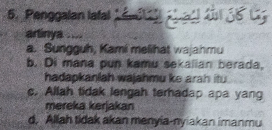 Penggalan lafal 1é. 6) ab aël ful 36 G
arlinya ....
a. Sungguh, Kami melihat wajahmu
b. Di mana pun kamu sekalian berada,
hadapkanlah wajahmu ke arah itu
c. Allah tidak lengah terhadap apa yang
mereka kerjakan
d. Allah tidak akan menyia-nyiakan imanmu