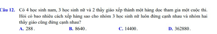 Có 4 học sinh nam, 3 học sinh nữ và 2 thầy giáo xếp thành một hàng dọc tham gia một cuộc thi.
Hỏi có bao nhiêu cách xếp hàng sao cho nhóm 3 học sinh nữ luôn đứng cạnh nhau và nhóm hai
thầy giáo cũng đứng cạnh nhau?
A. 288. B. 8640. C. 14400. D. 362880.