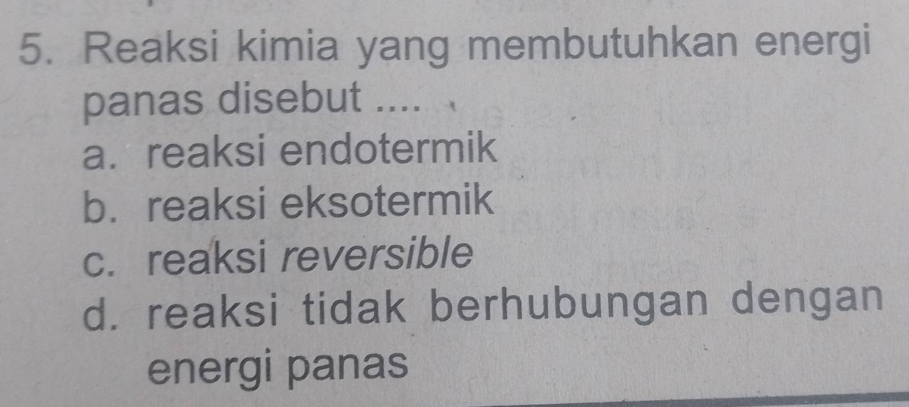 Reaksi kimia yang membutuhkan energi
panas disebut ....
a. reaksi endotermik
b. reaksi eksotermik
c. reaksi reversible
d. reaksi tidak berhubungan dengan
energi panas