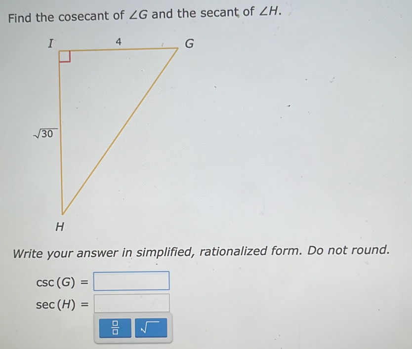 Find the cosecant of ∠ G and the secant of ∠ H.
Write your answer in simplified, rationalized form. Do not round.
csc (G)=□
sec (H)=□
 □ /□   sqrt()