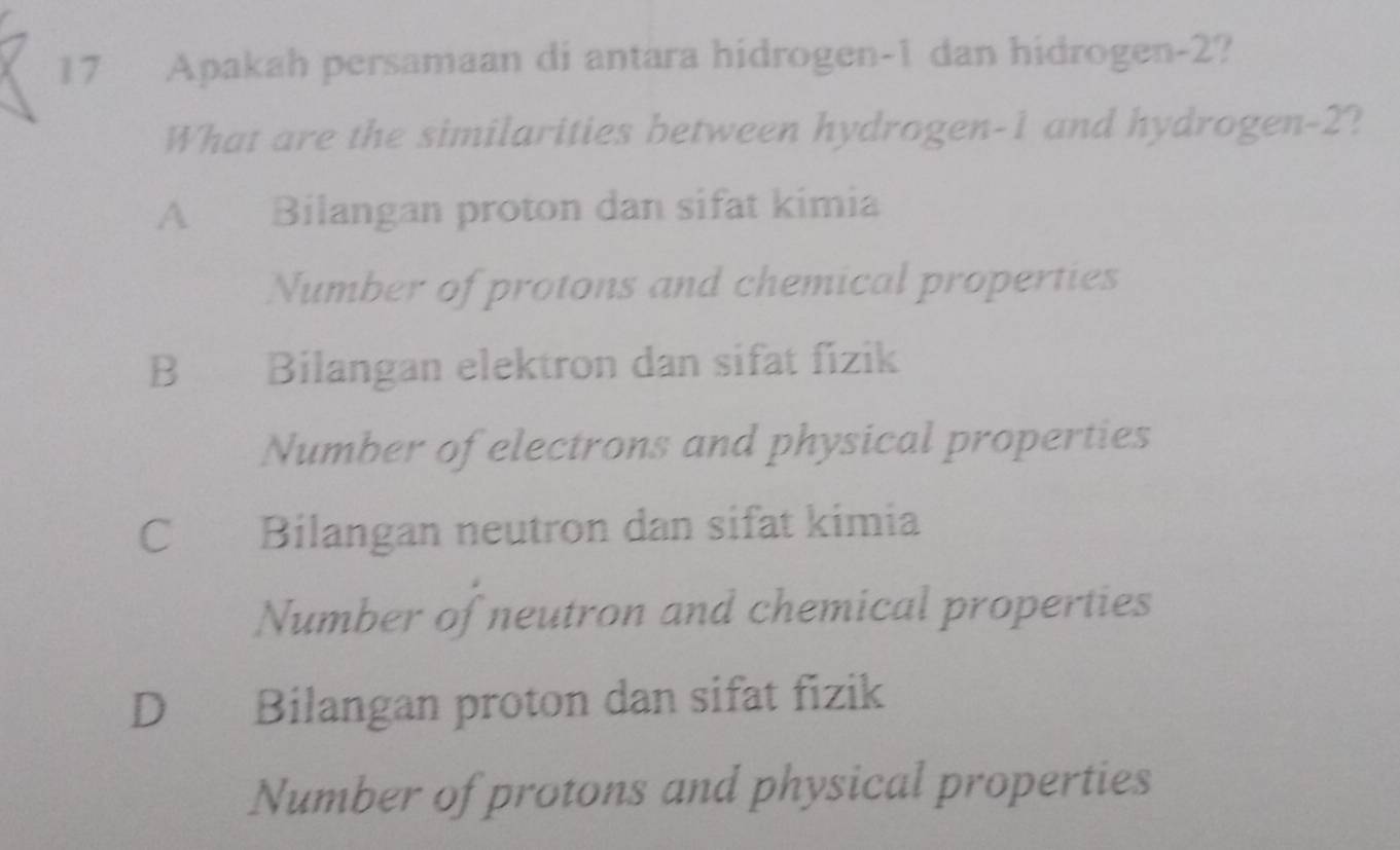 Apakah persamaan di antara hidrogen- 1 dan hidrogen -2?
What are the similarities between hydrogen -1 and hydrogen -2?
A Bilangan proton dan sifat kimia
Number of protons and chemical properties
B Bilangan elektron dan sifat fizik
Number of electrons and physical properties
C Bilangan neutron dan sifat kimia
Number of neutron and chemical properties
D Bilangan proton dan sifat fizik
Number of protons and physical properties