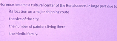 Florence became a cultural center of the Renaissance, in large part due to
its location on a major shipping route
the size of the city.
the number of painters living there
the Medici family.