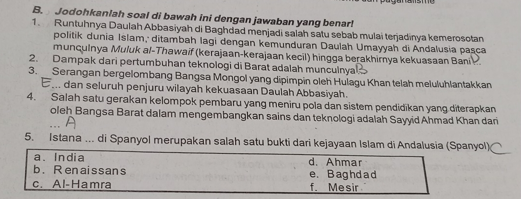 Jodohkanlah soal di bawah ini dengan jawaban yang benar!
1. Runtuhnya Daulah Abbasiyah di Baghdad menjadi salah satu sebab mulai terjadinya kemerosotan
politik dunia Islam, ditambah Iagi dengan kemunduran Daulah Umayyah di Andalusia paşca
munculnya Muluk al-Thawaif (kerajaan-kerajaan kecil) hingga berakhirnya kekuasaan Bani 
2. Dampak dari pertumbuhan teknologi di Barat adalah munculnya
3. Serangan bergelombang Bangsa Mongol yang dipimpin oleh Hulagu Khan telah meluluhlantakkan
E... dan seluruh penjuru wilayah kekuasaan Daulah Abbasiyah.
4. Salah satu gerakan kelompok pembaru yang meniru pola dan sistem pendidikan yang diterapkan
oleh Bangsa Barat dalam mengembangkan sains dan teknologi adalah Sayyid Ahmad Khan dari
5. Istana ... di Spanyol merupakan salah satu bukti dari kejayaan Islam di Andalusia (Spanyol)
a. India d. Ahmar
b. Renaissans e. B aghd a d
c. Al-Hamra f. Mesir