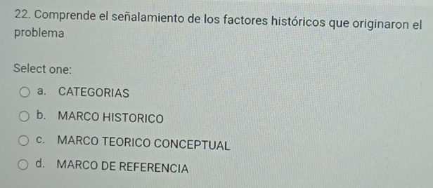 Comprende el señalamiento de los factores históricos que originaron el
problema
Select one:
a. CATEGORIAS
b. MARCO HISTORICO
c. MARCO TEORICO CONCEPTUAL
d. MARCO DE REFERENCIA