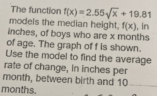 The function f(x)=2.55sqrt(x)+19.81
models the median height, f(x) , in
inches, of boys who are x months
of age. The graph of f is shown. 
Use the model to find the average 
rate of change, in inches per
month, between birth and 10 _
months.