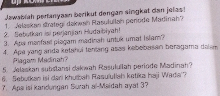 Jawablah pertanyaan berikut dengan singkat dan jelas! 
1. Jelaskan strategi dakwah Rasulullah periode Madinah? 
2. Sebutkan isi perjanjian Hudaibiyah! 
3. Apa manfaat piagam madinah untuk umat Islam? 
4. Apa yang anda ketahui tentang asas kebebasan beragama dalam 
Piagam Madinah? 
5. Jelaskan substansi dakwah Rasulullah periode Madinah? 
6. Sebutkan isi dari khutbah Rasulullah ketika haji Wada'? 
7. Apa isi kandungan Surah al-Maidah ayat 3?