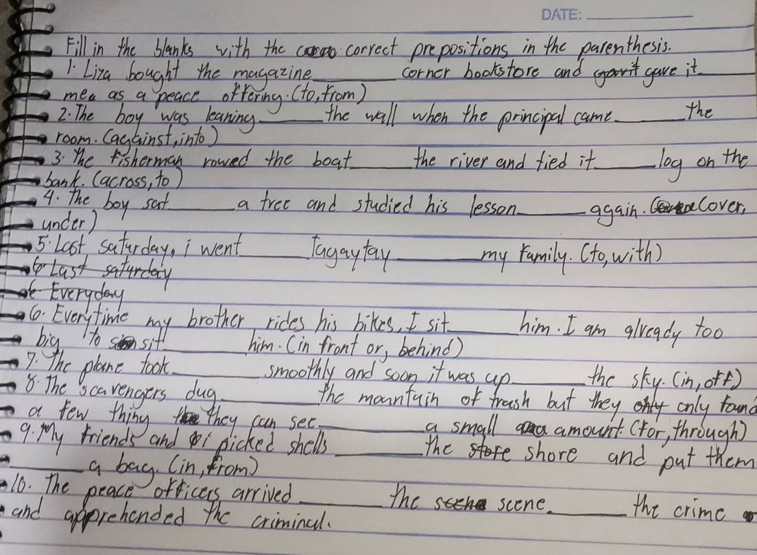 Fill in the blanks with the correct prepositions in the parenthesis. 
1 Liza bought the magazing_ corner bookstore and gave it_ 
mea as a peace oftering. (to, from ) 
2. The boy was leaning _the wall when the principal came_ the 
room. Cagainst, into ) 
3. The fisherman rowed the boat_ the river and fied it._ log on the 
bank. (across, to ) 
4. The boy saf_ a free and studied his lesson_ cover, 
under) 
again. 
5. Last, saturday, i went_ Tagaytay_ 
my family. (to with) 
Last saturday 
e Everyday 
6 Everyfime my brother rides his bikes, I sit_ 
him. I am glveady too 
big to sit _him. (in front or, behind) 
7: the plane took_ smoothly and soon it was up_ the sky. (in, orf) 
8. The scarengers dug _the mountain of frash but they only found 
a few thing they can see_ a small amount. (for, through) 
9. My friends andi picked shells_ 
the shore and put them 
_a bag (in, from) 
10. The peace orficers arrived _the scene 
and apprehended the criminal. 
_the crime