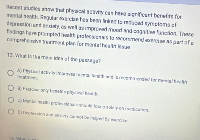 Recent studies show that physical activity can have significant benefits for
mental health. Regular exercise has been linked to reduced symptoms of
depression and anxiety, as well as improved mood and cognitive function. These
findings have prompted health professionals to recommend exercise as part of a
comprehensive treatment plan for mental health issue
13. What is the main idea of the passage?
A) Physical activity improves mental health and is recommended for mental health
treatment.
B) Exercise only benefits physical health.
C) Mental health professionals should focus solely on medication.
D) Depression and anxiety cannot be helped by exercise.
14. What