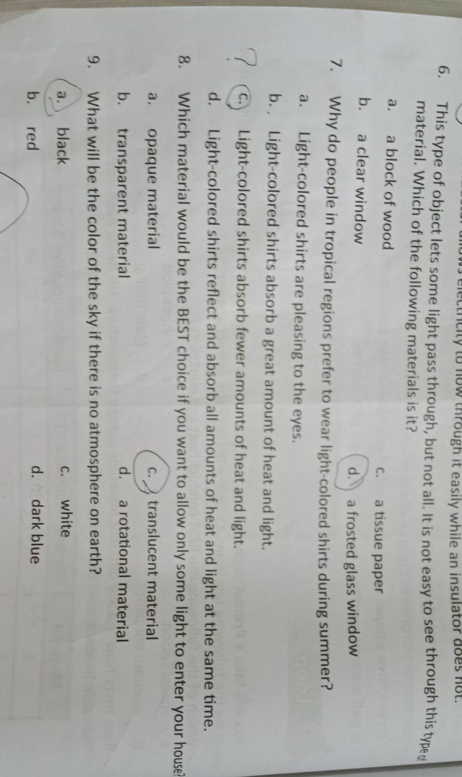 etrcity to now through it easily while an insulator does not.
6. This type of object lets some light pass through, but not all. It is not easy to see through this type (
material. Which of the following materials is it?
a. a block of wood
c. a tissue paper
b. a clear window
d. a frosted glass window
7. Why do people in tropical regions prefer to wear light-colored shirts during summer?
a. Light-colored shirts are pleasing to the eyes.
b. Light-colored shirts absorb a great amount of heat and light.
c. Light-colored shirts absorb fewer amounts of heat and light.
d. Light-colored shirts reflect and absorb all amounts of heat and light at the same time.
8. Which material would be the BEST choice if you want to allow only some light to enter your house?
a. opaque material c. translucent material
b. transparent material d. a rotational material
9. What will be the color of the sky if there is no atmosphere on earth?
a. black c. white
b. red
d. dark blue