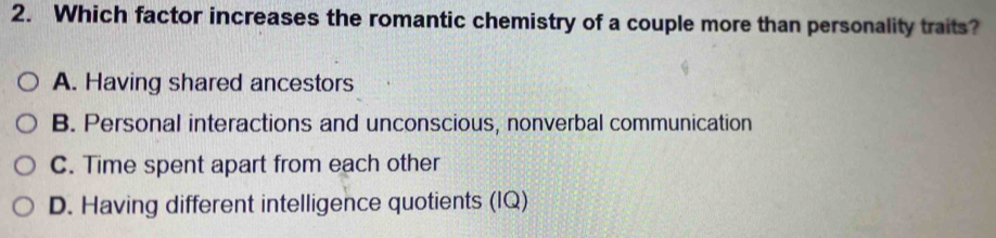 Which factor increases the romantic chemistry of a couple more than personality traits?
A. Having shared ancestors
B. Personal interactions and unconscious, nonverbal communication
C. Time spent apart from each other
D. Having different intelligence quotients (IQ)