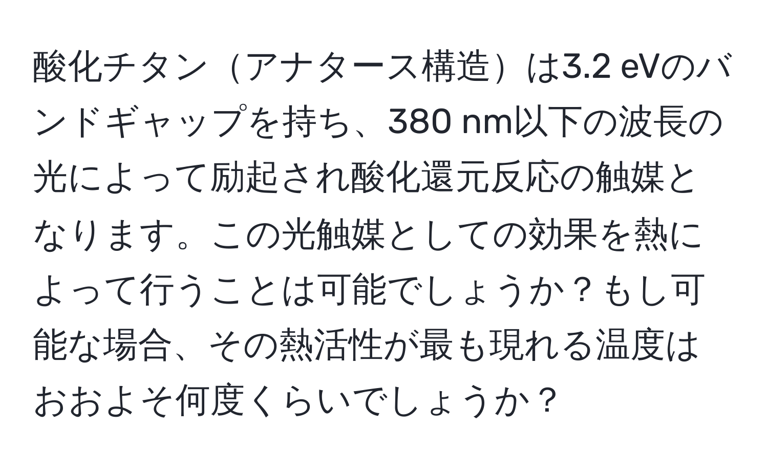 酸化チタンアナタース構造は3.2 eVのバンドギャップを持ち、380 nm以下の波長の光によって励起され酸化還元反応の触媒となります。この光触媒としての効果を熱によって行うことは可能でしょうか？もし可能な場合、その熱活性が最も現れる温度はおおよそ何度くらいでしょうか？