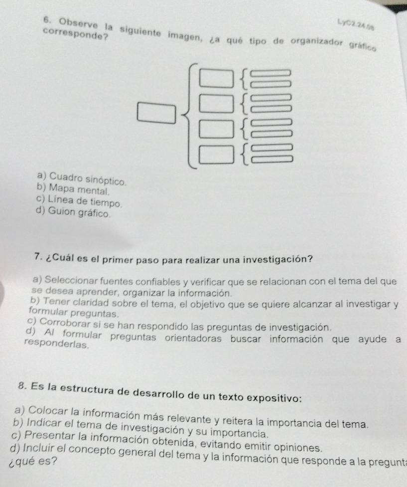 LyC2.24
corresponde?
6. Observe la siguiente imagen, ¿a qué tipo de organizador gráfico
| beginarrayr 1□  □  1 □  □ endarray
a) Cuadro sinóptico.
b) Mapa mental.
c) Línea de tiempo.
d) Guion gráfico.
7. ¿Cuál es el primer paso para realizar una investigación?
a) Seleccionar fuentes confiables y verificar que se relacionan con el tema del que
se desea aprender, organizar la información.
b) Tener claridad sobre el tema, el objetivo que se quiere alcanzar al investigar y
formular preguntas.
c) Corroborar si se han respondido las preguntas de investigación.
d) Al formular preguntas orientadoras buscar información que ayude a
responderlas.
8. Es la estructura de desarrollo de un texto expositivo:
a) Colocar la información más relevante y reitera la importancia del tema.
b) Indicar el tema de investigación y su importancia.
c) Presentar la información obtenida, evitando emitir opiniones.
d) Incluir el concepto general del tema y la información que responde a la pregunt
¿qué es?