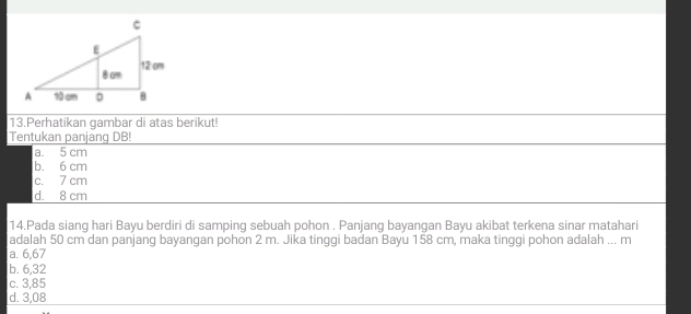 Perhatikan gambar di atas berikut!
Tentukan panjang DB!
a. 5 cm
b. 6 cm
c. 7 cm
d. 8 cm
14.Pada siang hari Bayu berdiri di samping sebuah pohon . Panjang bayangan Bayu akibat terkena sinar matahari
adalah 50 cm dan panjang bayangan pohon 2 m. Jika tinggi badan Bayu 158 cm, maka tinggi pohon adalah ... m
a. 6,67
b. 6,32
c. 3,85
d. 3,08