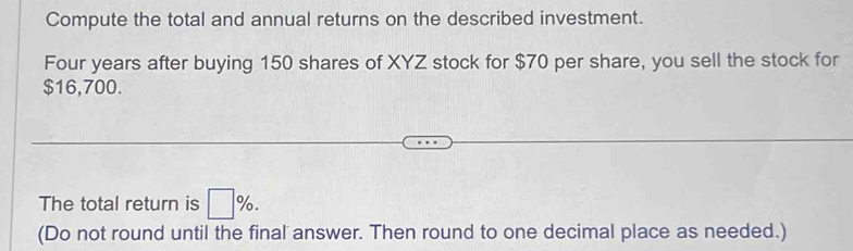 Compute the total and annual returns on the described investment. 
Four years after buying 150 shares of XYZ stock for $70 per share, you sell the stock for
$16,700. 
The total return is □ %. 
(Do not round until the final answer. Then round to one decimal place as needed.)