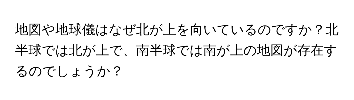 地図や地球儀はなぜ北が上を向いているのですか？北半球では北が上で、南半球では南が上の地図が存在するのでしょうか？