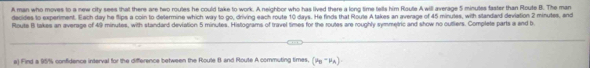 A man who moves to a new city sees that there are two routes he could take to work. A neighbor who has lived there a long time tells him Route A will average 5 minutes faster than Route B. The man 
decides to experiment. Each day he flips a coin to determine which way to go, driving each route 10 days. He finds that Roule A takes an average of 45 minules, with standard deviation 2 minutes, and 
Route B takes an average of 49 minutes, with standard deviation 5 minutes. Histograms of travel times for the routes are roughly symmetric and show no outliers. Complete parts a end b 
a) Find a 95% confidence interval for the difference between the Route B and Route A commuting times. (mu _B-mu _A).