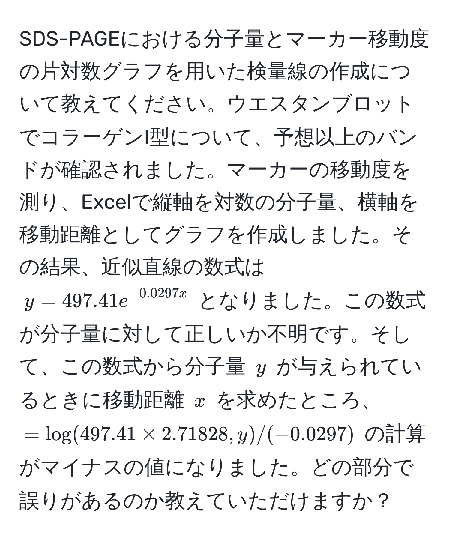 SDS-PAGEにおける分子量とマーカー移動度の片対数グラフを用いた検量線の作成について教えてください。ウエスタンブロットでコラーゲンI型について、予想以上のバンドが確認されました。マーカーの移動度を測り、Excelで縦軸を対数の分子量、横軸を移動距離としてグラフを作成しました。その結果、近似直線の数式は $y = 497.41e^(-0.0297x)$ となりました。この数式が分子量に対して正しいか不明です。そして、この数式から分子量 $y$ が与えられているときに移動距離 $x$ を求めたところ、$= log(497.41 * 2.71828, y)/(-0.0297)$ の計算がマイナスの値になりました。どの部分で誤りがあるのか教えていただけますか？