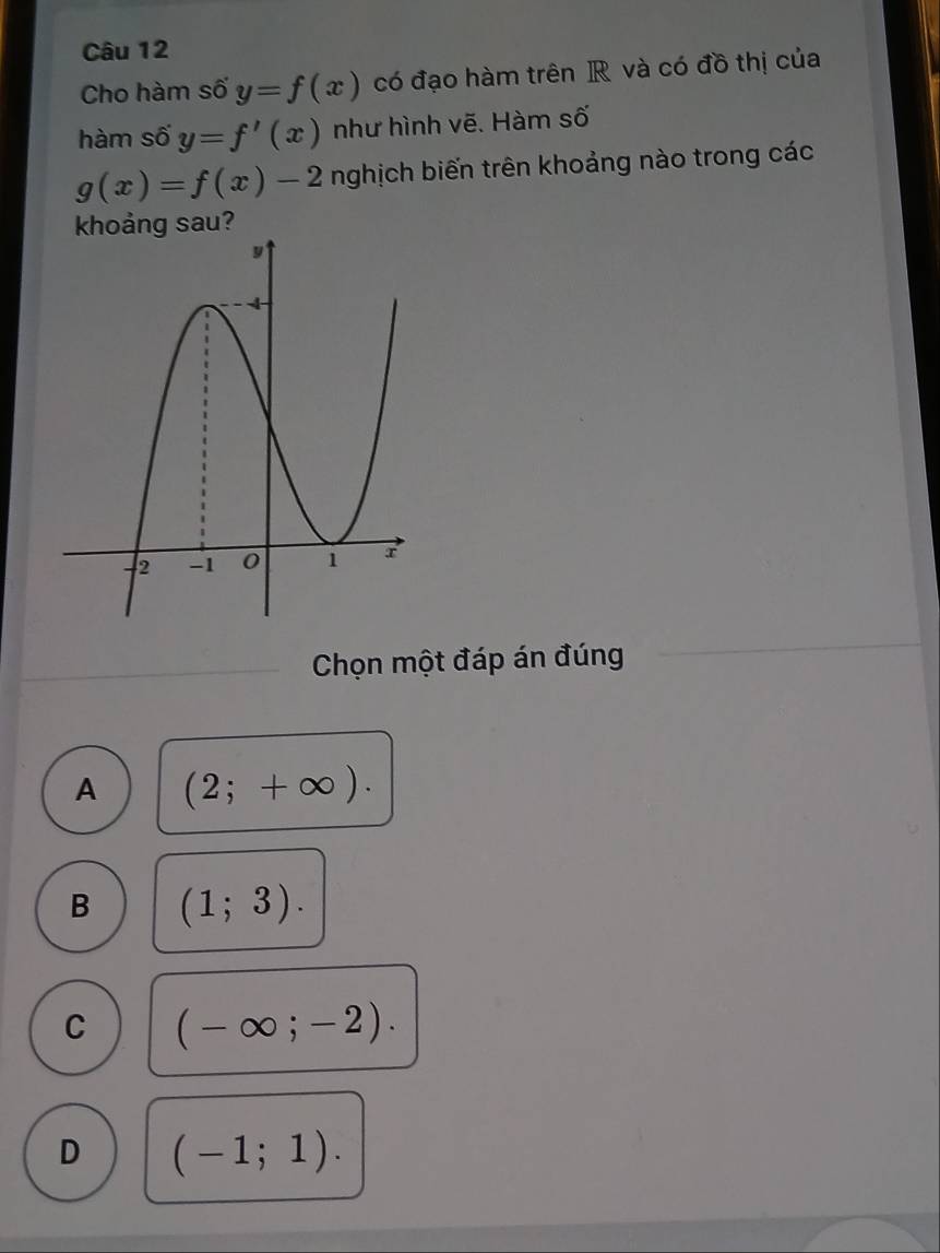 Cho hàm số y=f(x) có đạo hàm trên R và có đồ thị của
hàm số y=f'(x) như hình vẽ. Hàm số
g(x)=f(x)-2 nghịch biến trên khoảng nào trong các
khoảng sau?
Chọn một đáp án đúng
A (2;+∈fty ).
B (1;3).
C (-∈fty ;-2).
D (-1;1).