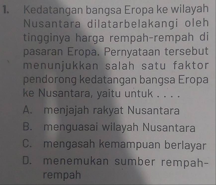 Kedatangan bangsa Eropa ke wilayah
Nusantara dilatarbelakangi oleh
tingginya harga rempah-rempah di
pasaran Eropa. Pernyataan tersebut
menunjukkan salah satu faktor
pendorong kedatangan bangsa Eropa
ke Nusantara, yaitu untuk . . . .
A. menjajah rakyat Nusantara
B. menguasai wilayah Nusantara
C. mengasah kemampuan berlayar
D. menemukan sumber rempah-
rempah