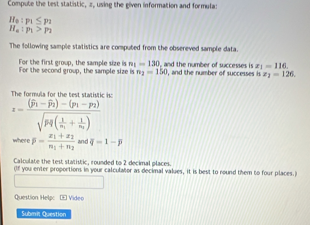 Compute the test statistic, z, using the given information and formula:
H_0:p_1≤ p_2
H_a:p_1>p_2
The following sample statistics are computed from the obsereved sample data. 
For the first group, the sample size is n_1=130 and the number of successes is x_1=116. 
For the second group, the sample size is n_2=150 , and the number of successes is x_2=126. 
The formula for the test statistic is:
z=frac (widehat p_1-widehat p_2)-(p_1-p_2)sqrt(pq(frac 1)n_1+frac 1n_2)
where overline p=frac x_1+x_2n_1+n_2 and overline q=1-overline p
Calculate the test statistic, rounded to 2 decimal places. 
(If you enter proportions in your calculator as decimal values, it is best to round them to four places.) 
Question Help: Video 
Submit Question