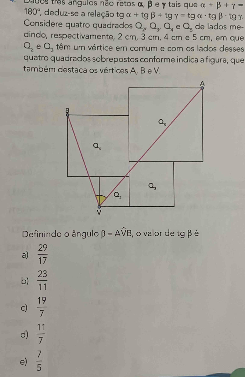 Dados três angulos não retos α, β e γ tais que alpha +beta +gamma =
180° , deduz-se a relação tg tg alpha +tg beta +tg gamma =tg alpha · tg beta · tg gamma .
Considere quatro quadrados Q_2,Q_3,Q_4 e Q_5 de lados me-
dindo, respectivamente, 2 cm, 3 cm, 4 cm e 5 cm, em que
Q_2 e Q_3 têm um vértice em comum e com os lados desses
quatro quadrados sobrepostos conforme indica a figura, que
também destaca os vértices A, B e V.
Definindo o ângulo beta =Awidehat VB , o valor de tg β é
a)  29/17 
b)  23/11 
c)  19/7 
d)  11/7 
e)  7/5 